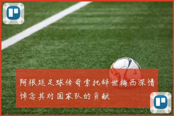 阿根廷足球传奇索托辞世梅西深情悼念其对国家队的贡献