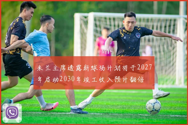 米兰主席透露新球场计划将于2027年启动2030年竣工收入预计翻倍