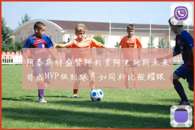 阿泰斯特盛赞阿利贾阿里纳斯未来将成MVP级别球员如同科比般耀眼