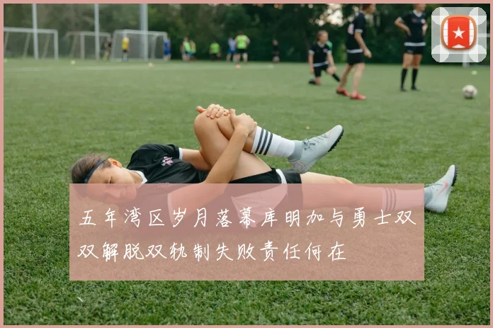五年湾区岁月落幕库明加与勇士双双解脱双轨制失败责任何在