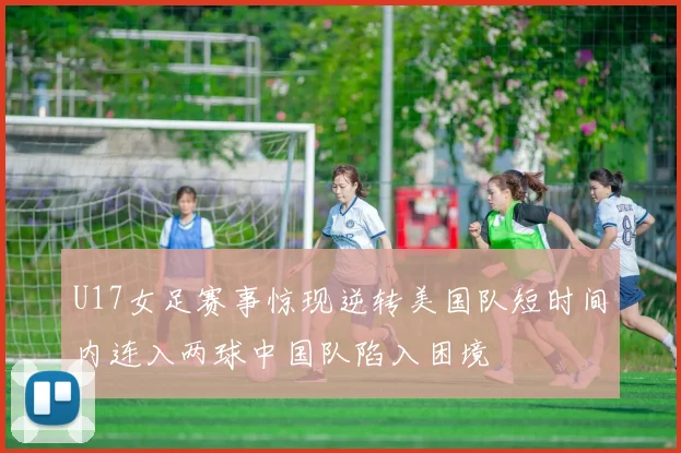 U17女足赛事惊现逆转美国队短时间内连入两球中国队陷入困境