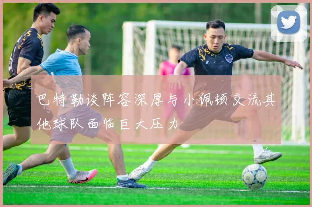 巴特勒谈阵容深厚与小佩顿交流其他球队面临巨大压力