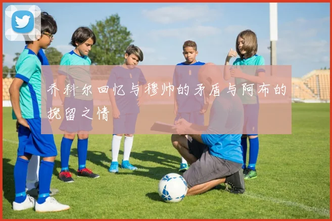 乔科尔回忆与穆帅的矛盾与阿布的挽留之情