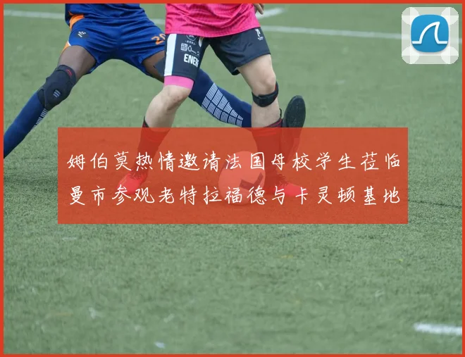 姆伯莫热情邀请法国母校学生莅临曼市参观老特拉福德与卡灵顿基地