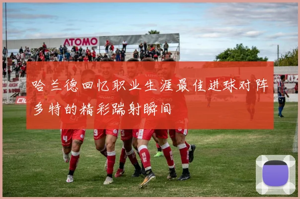 哈兰德回忆职业生涯最佳进球对阵多特的精彩踹射瞬间