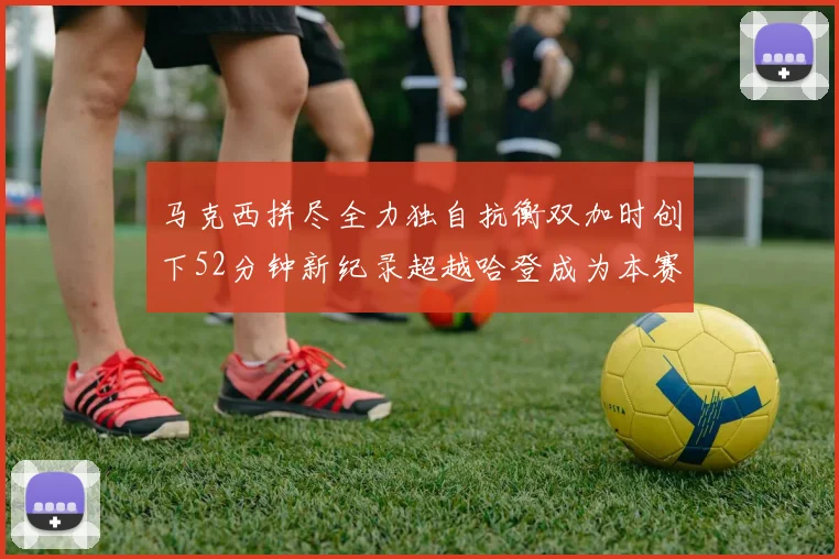 马克西拼尽全力独自抗衡双加时创下52分钟新纪录超越哈登成为本赛季联盟第一