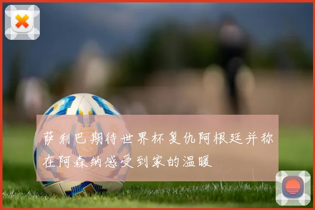 萨利巴期待世界杯复仇阿根廷并称在阿森纳感受到家的温暖
