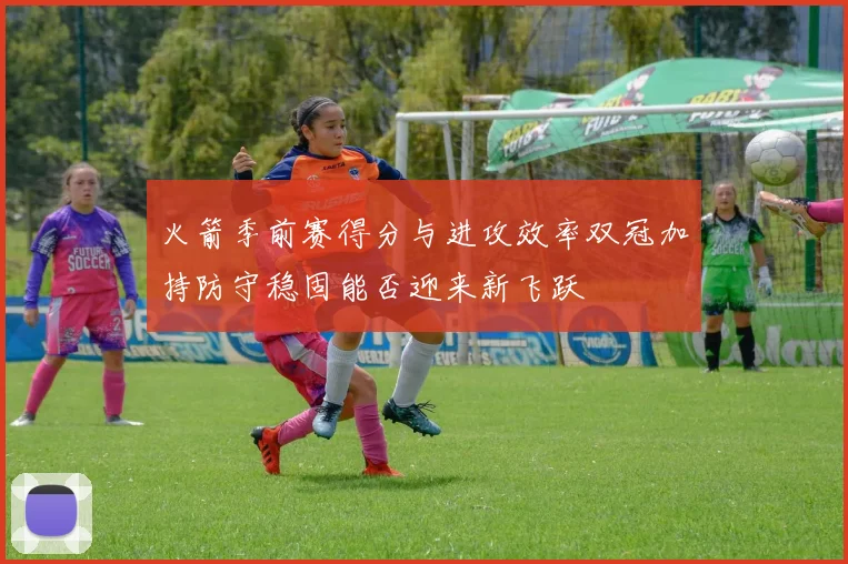 火箭季前赛得分与进攻效率双冠加持防守稳固能否迎来新飞跃