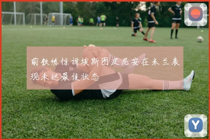 前教练惊讶埃斯图皮尼安在米兰表现未达最佳状态