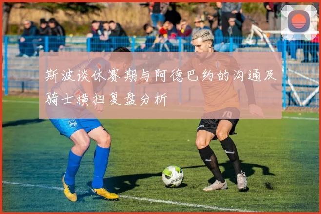 斯波谈休赛期与阿德巴约的沟通及骑士横扫复盘分析