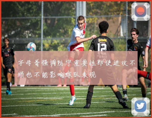 字母哥强调防守重要性即使进攻不顺也不能影响球队表现