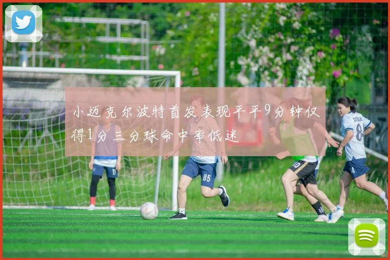 小迈克尔波特首发表现平平9分钟仅得1分三分球命中率低迷