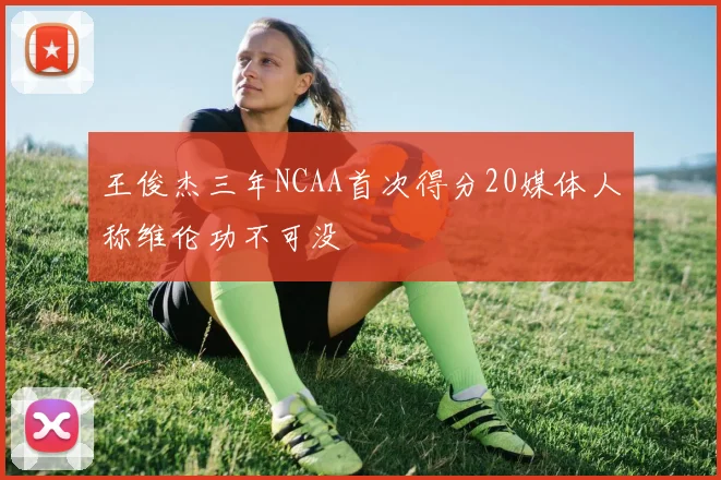 王俊杰三年NCAA首次得分20媒体人称维伦功不可没