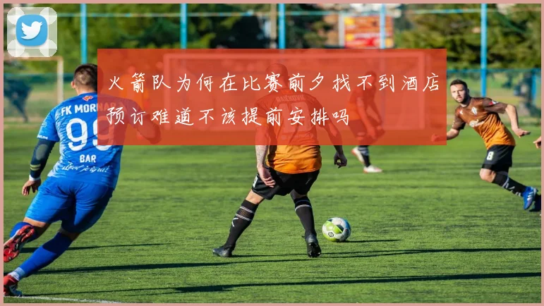 火箭队为何在比赛前夕找不到酒店预订难道不该提前安排吗