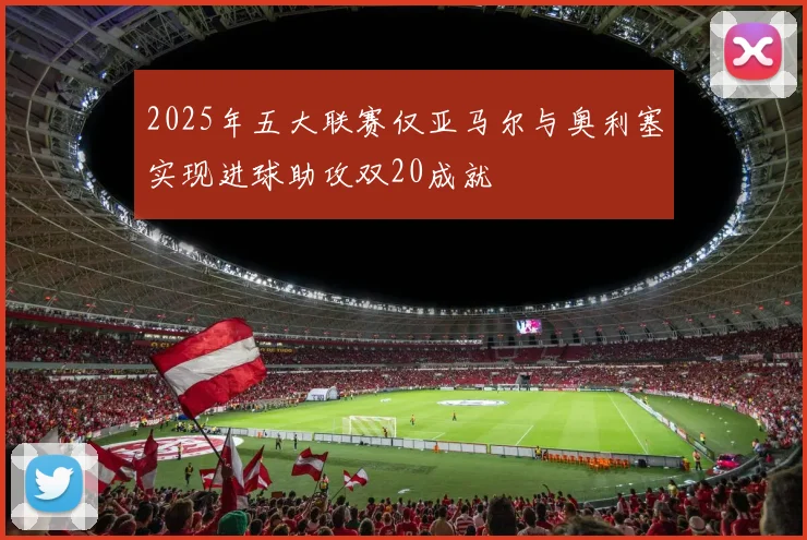 2025年五大联赛仅亚马尔与奥利塞实现进球助攻双20成就