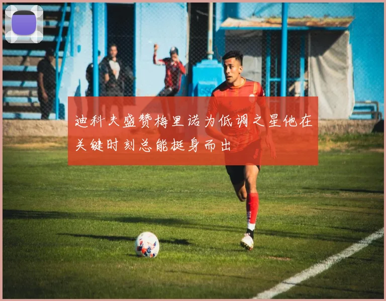 迪科夫盛赞梅里诺为低调之星他在关键时刻总能挺身而出