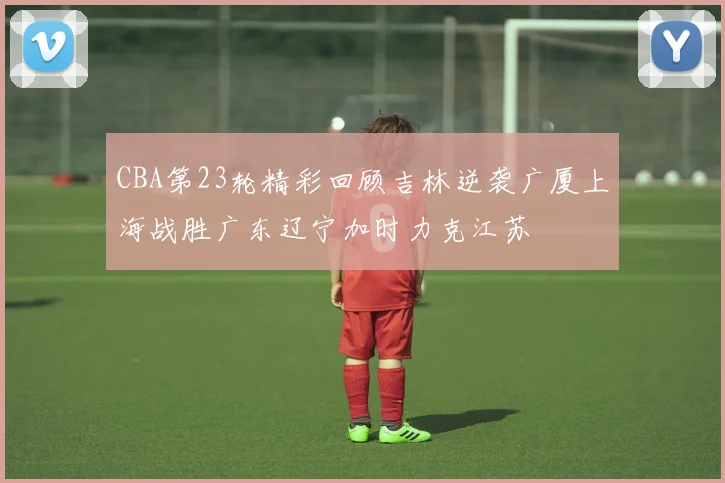 CBA第23轮精彩回顾吉林逆袭广厦上海战胜广东辽宁加时力克江苏