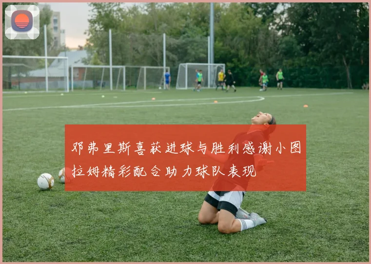 邓弗里斯喜获进球与胜利感谢小图拉姆精彩配合助力球队表现