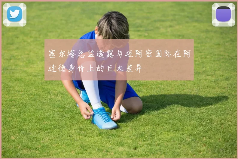 塞尔塔总监透露与迈阿密国际在阿连德身价上的巨大差异
