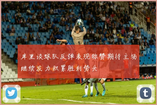 库里谈球队反弹表现称赞期待主场继续发力积累胜利势头