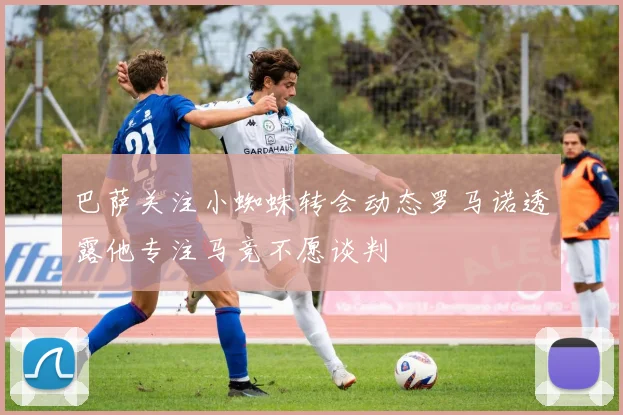 巴萨关注小蜘蛛转会动态罗马诺透露他专注马竞不愿谈判