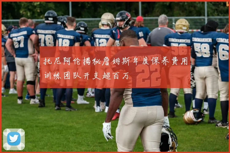 托尼阿伦揭秘詹姆斯年度保养费用训练团队开支超百万