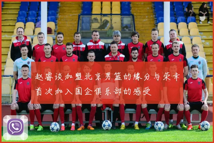 赵睿谈加盟北京男篮的缘分与荣幸首次加入国企俱乐部的感受
